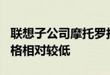 联想子公司摩托罗拉的Moto系列的特点是价格相对较低