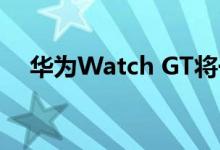 华为Watch GT将于3月12日在印度发布