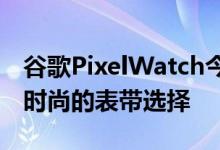 谷歌PixelWatch今年晚些时候到货时将获得时尚的表带选择