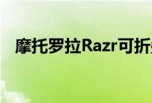 摩托罗拉Razr可折叠手机终于获得安卓11