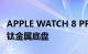 APPLE WATCH 8 PRO 坚固型智能手表使用钛金属底盘