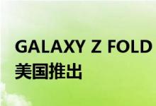 GALAXY Z FOLD 4 获得 FCC 认证；准备在美国推出