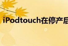 iPodtouch在停产后不到24小时就开始售罄