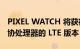 PIXEL WATCH 将获得配备 CORTEX-M33 协处理器的 LTE 版本