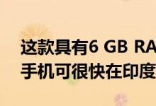 这款具有6 GB RAM和双后置摄像头的智能手机可很快在印度推出