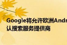 Google将允许欧洲Android用户从明年开始选择他们的默认搜索服务提供商