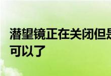 潜望镜正在关闭但是如果您忘记了它的存在就可以了