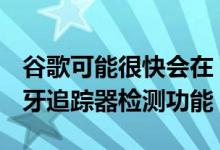 谷歌可能很快会在 Android 中添加内置的蓝牙追踪器检测功能