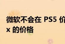 微软不会在 PS5 价格上涨的情况下提高 Xbox 的价格