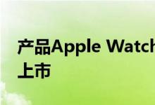 产品Apple Watch短暂出现据报道将于春季上市