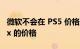 微软不会在 PS5 价格上涨的情况下提高 Xbox 的价格