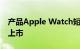 产品Apple Watch短暂出现据报道将于春季上市